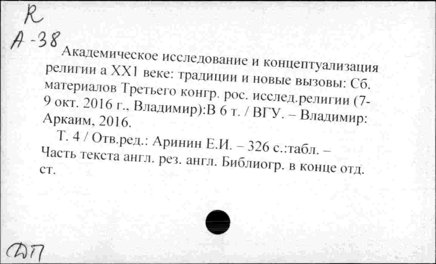 ﻿Академическое исследование и концептуализация религии а XXI веке: традиции и новые вызовы: Сб. материалов Третьего конгр. рос. исслед.религии (7-9 окт. 2016 г.. Владимиров 6 т. / ВГУ. - Владимир: Аркаим, 2016.
Т. 4 / Отв.ред.: Аринин Е.И. - 326 с.:табл. -Часть текста англ. рез. англ. Библиогр. в конце отд.